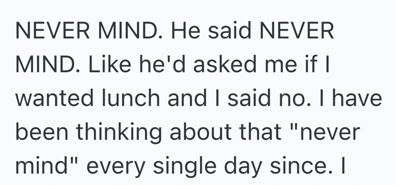 NEVER MIND. He said NEVER MIND. Like he'd asked me if I wanted lunch and I said no. I have been thinking about that "never mind" every single day since. I