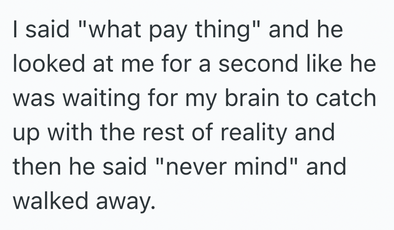 I said "what pay thing" and he looked at me for a second like he was waiting for my brain to catch up with the rest of reality and then he said "never mind" and walked away.