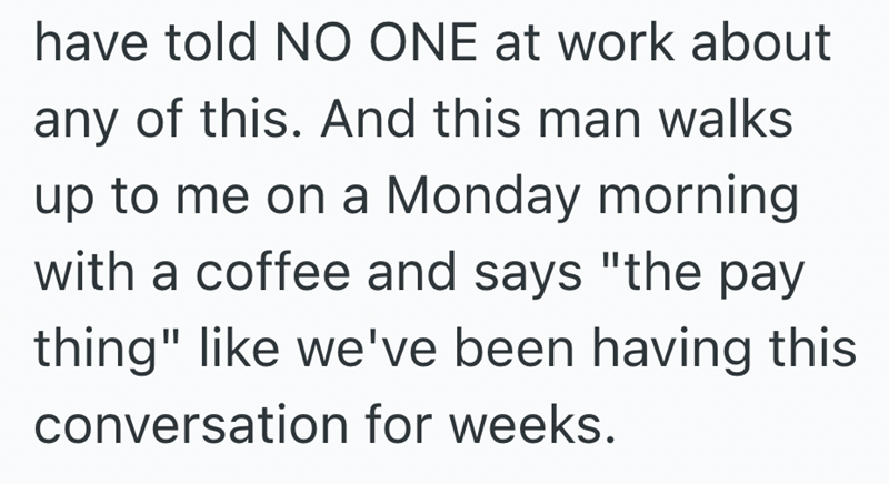 have told NO ONE at work about any of this. And this man walks up to me on a Monday morning with a coffee and says "the pay thing" like we've been having this conversation for weeks.