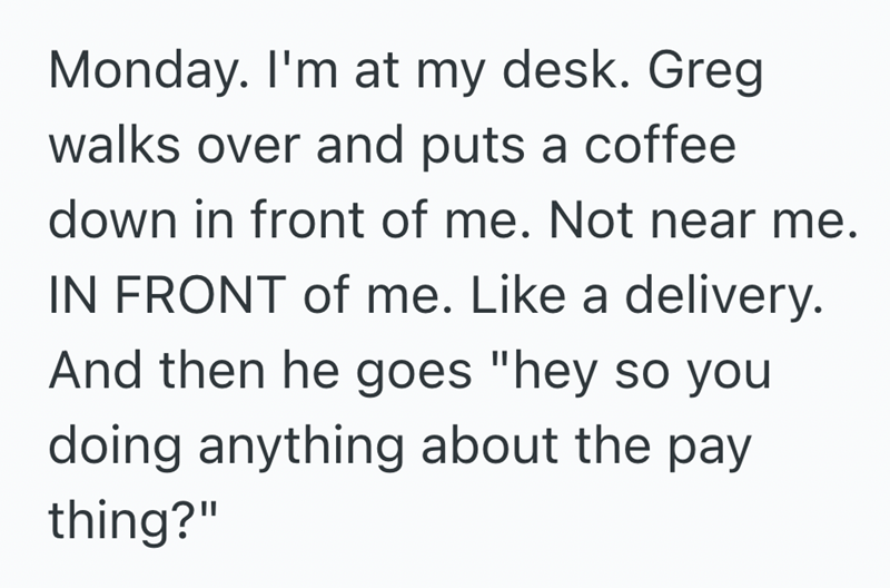 Monday. I'm at my desk. Greg walks over and puts a coffee down in front of me. Not near me. IN FRONT of me. Like a delivery. And then he goes "hey so you doing anything about the pay thing?"