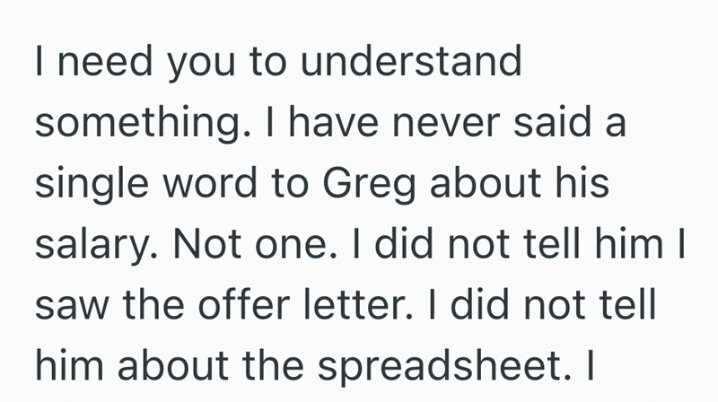 I need you to understand something. I have never said a single word to Greg about his salary. Not one. I did not tell him I saw the offer letter. I did not tell him about the spreadsheet. I