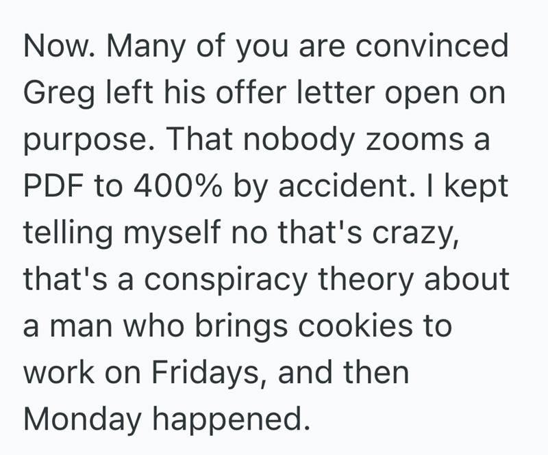 Now. Many of you are convinced Greg left his offer letter open on purpose. That nobody zooms a PDF to 400% by accident. I kept telling myself no that's crazy, that's a conspiracy theory about a man who brings cookies to work on Fridays, and then Monday happened.