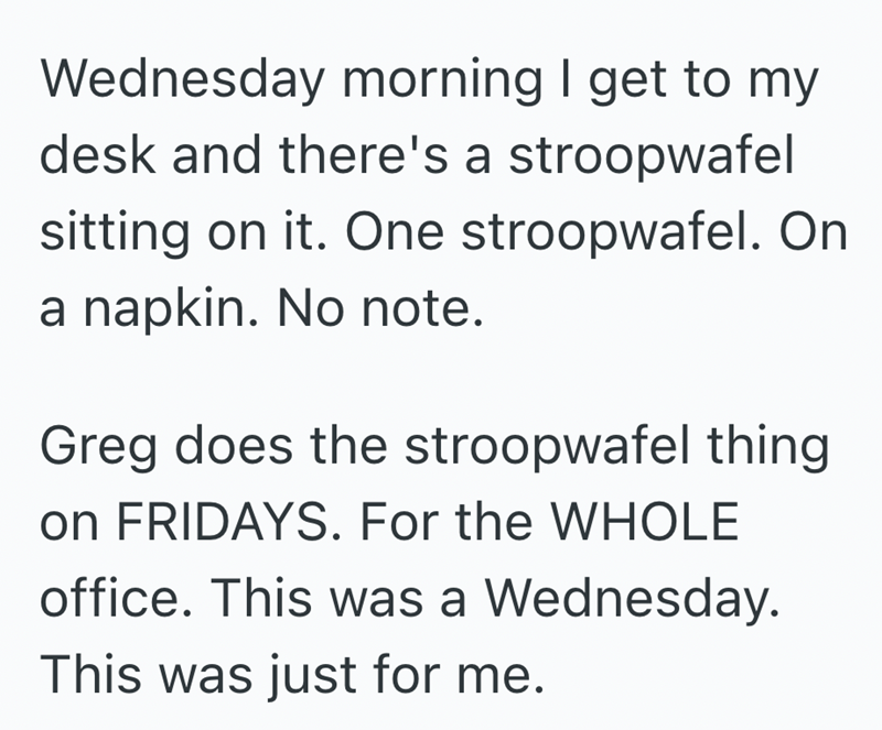 Wednesday morning I get to my desk and there's a stroopwafel sitting on it. One stroopwafel. On a napkin. No note. Greg does the stroopwafel thing on FRIDAYS. For the WHOLE office. This was a Wednesday. This was just for me.