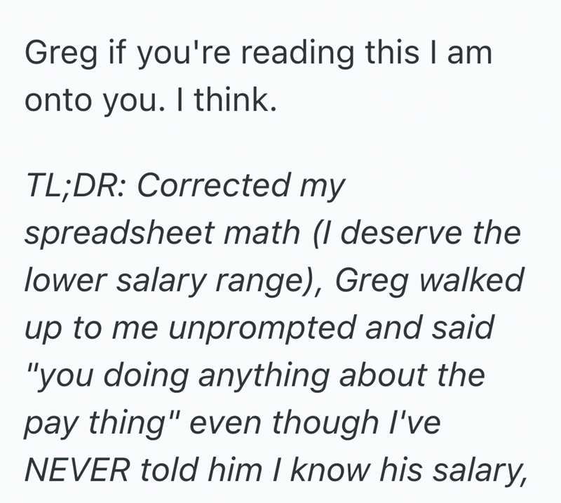 Greg if you're reading this I am onto you. I think. TL;DR: Corrected my spreadsheet math (I deserve the lower salary range), Greg walked up to me unprompted and said "you doing anything about the pay thing" even though I've NEVER told him I know his salary,
