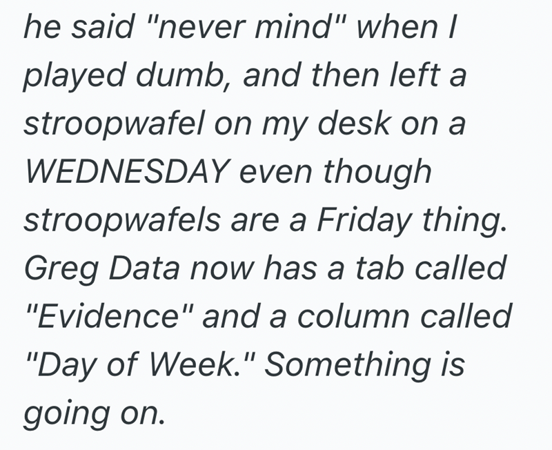 he said "never mind" when I played dumb, and then left a stroopwafel on my desk on a WEDNESDAY even though stroopwafels are a Friday thing. Greg Data now has a tab called "Evidence" and a column called "Day of Week." Something is going on.