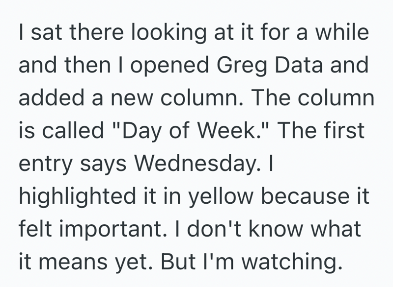 I sat there looking at it for a while and then I opened Greg Data and added a new column. The column is called "Day of Week." The first entry says Wednesday. I highlighted it in yellow because it felt important. I don't know what it means yet. But I'm watching.