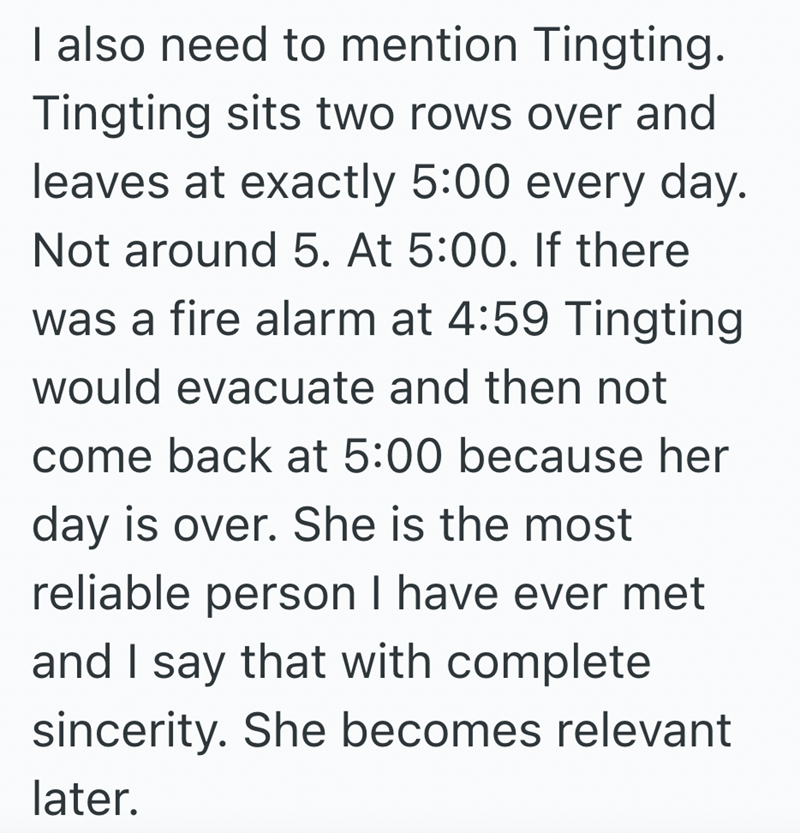 I also need to mention Tingting. Tingting sits two rows over and leaves at exactly 5:00 every day. Not around 5. At 5:00. If there was a fire alarm at 4:59 Tingting would evacuate and then not come back at 5:00 because her day is over. She is the most reliable person I have ever met and I say that with complete sincerity. She becomes relevant later.