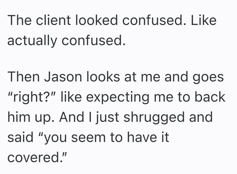 The client looked confused. Like actually confused. Then Jason looks at me and goes "right?" like expecting me to back him up. And I just shrugged and said "you seem to have it covered."