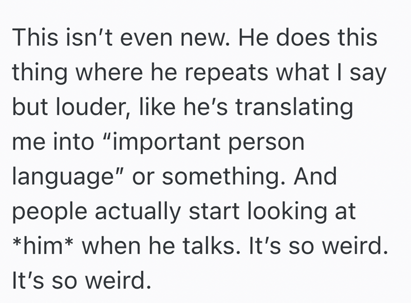 This isn't even new. He does this thing where he repeats what I say but louder, like he's translating me into "important person. language" or something. And people actually start looking at *him* when he talks. It's so weird. It's so weird.
