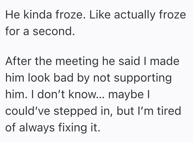 He kinda froze. Like actually froze for a second. After the meeting he said I made him look bad by not supporting him. I don't know... maybe I could've stepped in, but I'm tired of always fixing it.