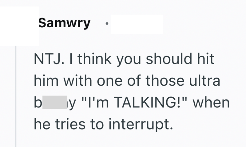 Samwry NTJ. I think you should hit him with one of those ultra b y "I'm TALKING!" when he tries to interrupt.