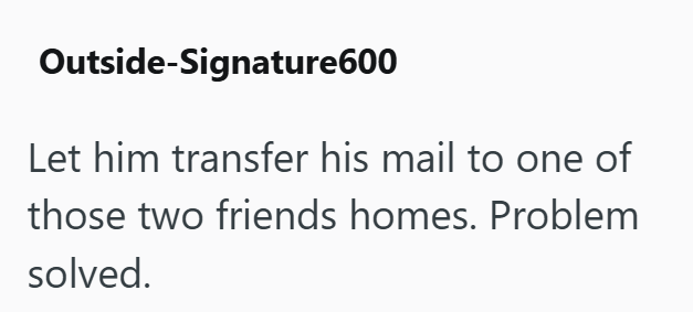 Outside-Signature600 Let him transfer his mail to one of those two friends homes. Problem solved.