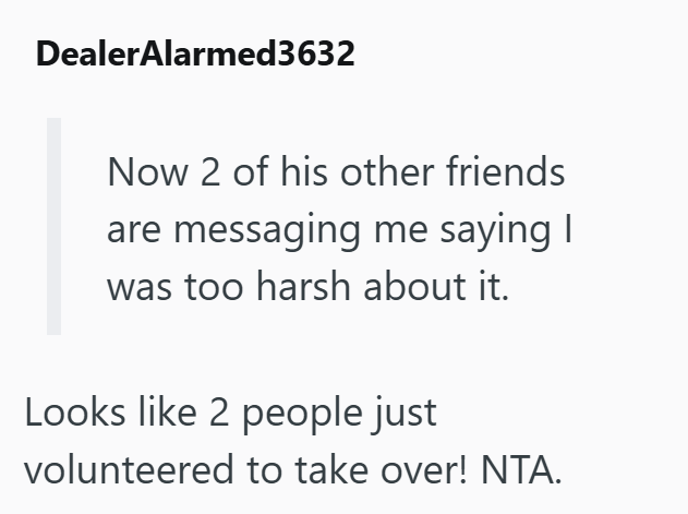 Dealer Alarmed3632 Now 2 of his other friends are messaging me saying I was too harsh about it. Looks like 2 people just volunteered to take over! NTA.