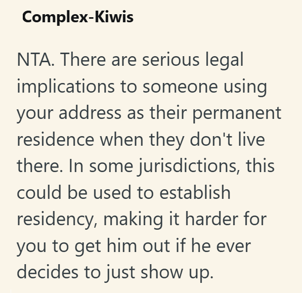 Complex-Kiwis NTA. There are serious legal implications to someone using your address as their permanent residence when they don't live there. In some jurisdictions, this could be used to establish residency, making it harder for you to get him out if he ever decides to just show up.