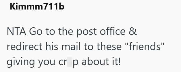 Kimmm711b NTA Go to the post office & redirect his mail to these "friends" giving you cr p about it!
