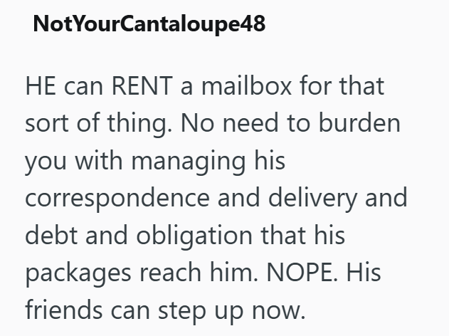 NotYourCantaloupe48 HE can RENT a mailbox for that sort of thing. No need to burden you with managing his correspondence and delivery and debt and obligation that his packages reach him. NOPE. His friends can step up now.