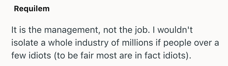 Requilem It is the management, not the job. I wouldn't isolate a whole industry of millions if people over a few idiots (to be fair most are in fact idiots).