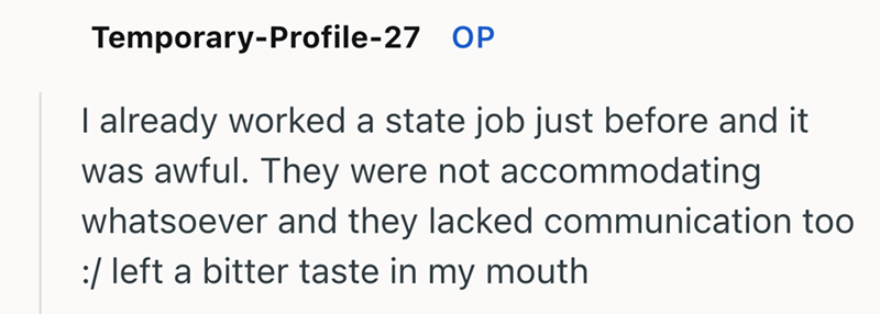 Temporary-Profile-27 OP I already worked a state job just before and it was awful. They were not accommodating whatsoever and they lacked communication too / left a bitter taste in my mouth