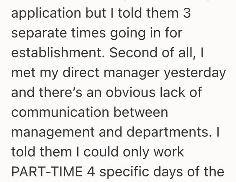 application but I told them 3 separate times going in for establishment. Second of all, I met my direct manager yesterday and there's an obvious lack of communication between management and departments. I told them I could only work PART-TIME 4 specific days of the