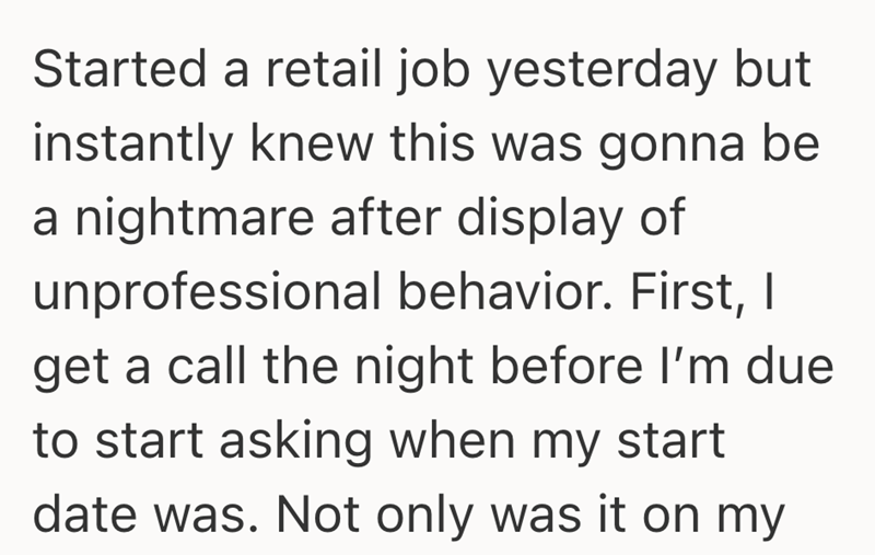 Started a retail job yesterday but instantly knew this was gonna be a nightmare after display of unprofessional behavior. First, I get a call the night before I'm due to start asking when my start date was. Not only was it on my