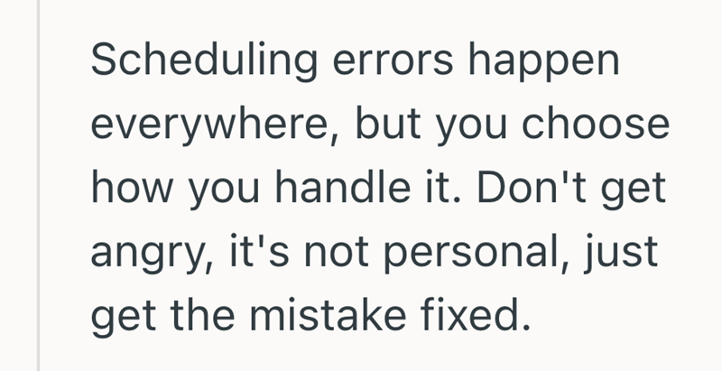 Scheduling errors happen everywhere, but you choose. how you handle it. Don't get angry, it's not personal, just get the mistake fixed.