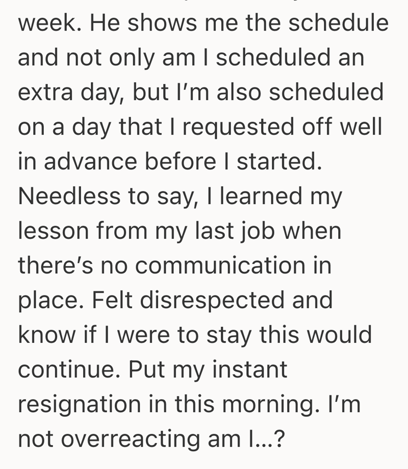 week. He shows me the schedule and not only am I scheduled an extra day, but I'm also scheduled on a day that I requested off well in advance before I started. Needless to say, I learned my lesson from my last job when there's no communication in place. Felt disrespected and know if I were to stay this would continue. Put my instant resignation in this morning. I'm not overreacting am I...?