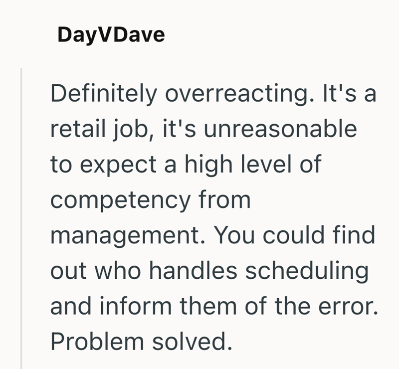 DayVDave Definitely overreacting. It's a retail job, it's unreasonable to expect a high level of competency from management. You could find out who handles scheduling and inform them of the error. Problem solved.
