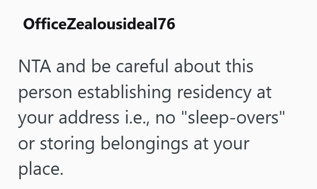 OfficeZealousideal76 NTA and be careful about this person establishing residency at your address i.e., no "sleep-overs" or storing belongings at your place.