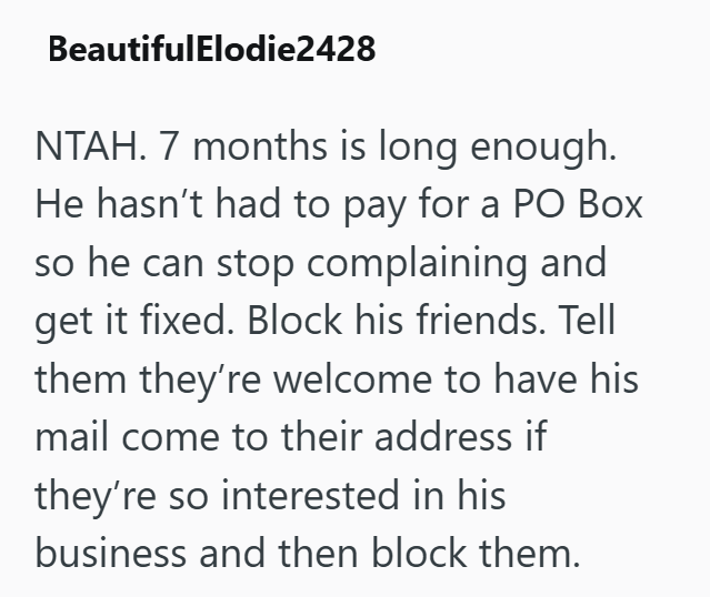 BeautifulElodie2428 NTAH. 7 months is long enough. He hasn't had to pay for a PO Box so he can stop complaining and get it fixed. Block his friends. Tell them they're welcome to have his mail come to their address if they're so interested in his business and then block them.