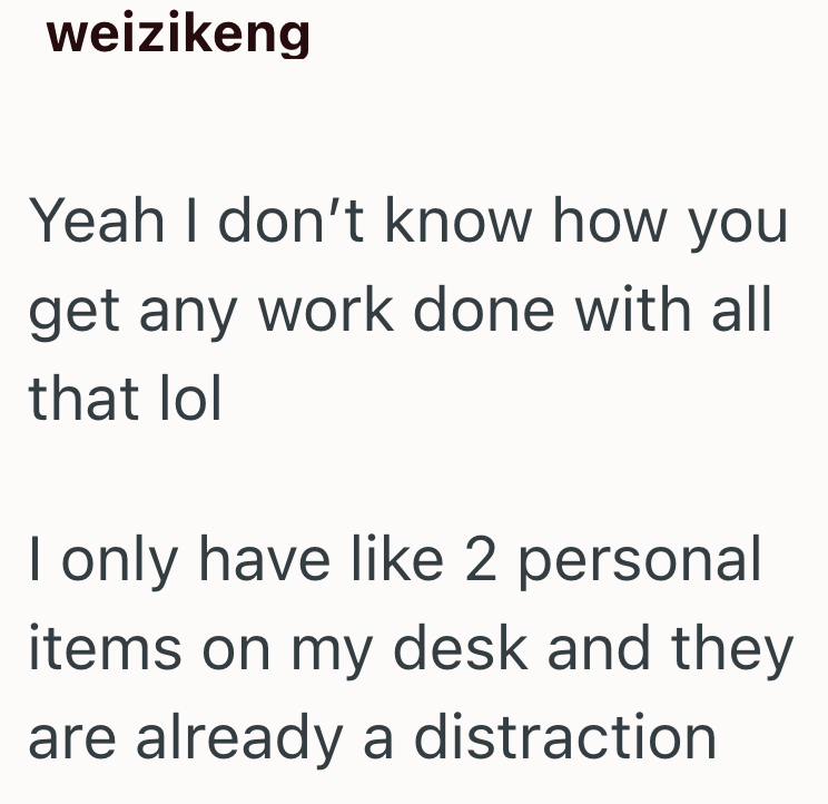 weizikeng Yeah I don't know how you get any work done with all that lol I only have like 2 personal items on my desk and they are already a distraction
