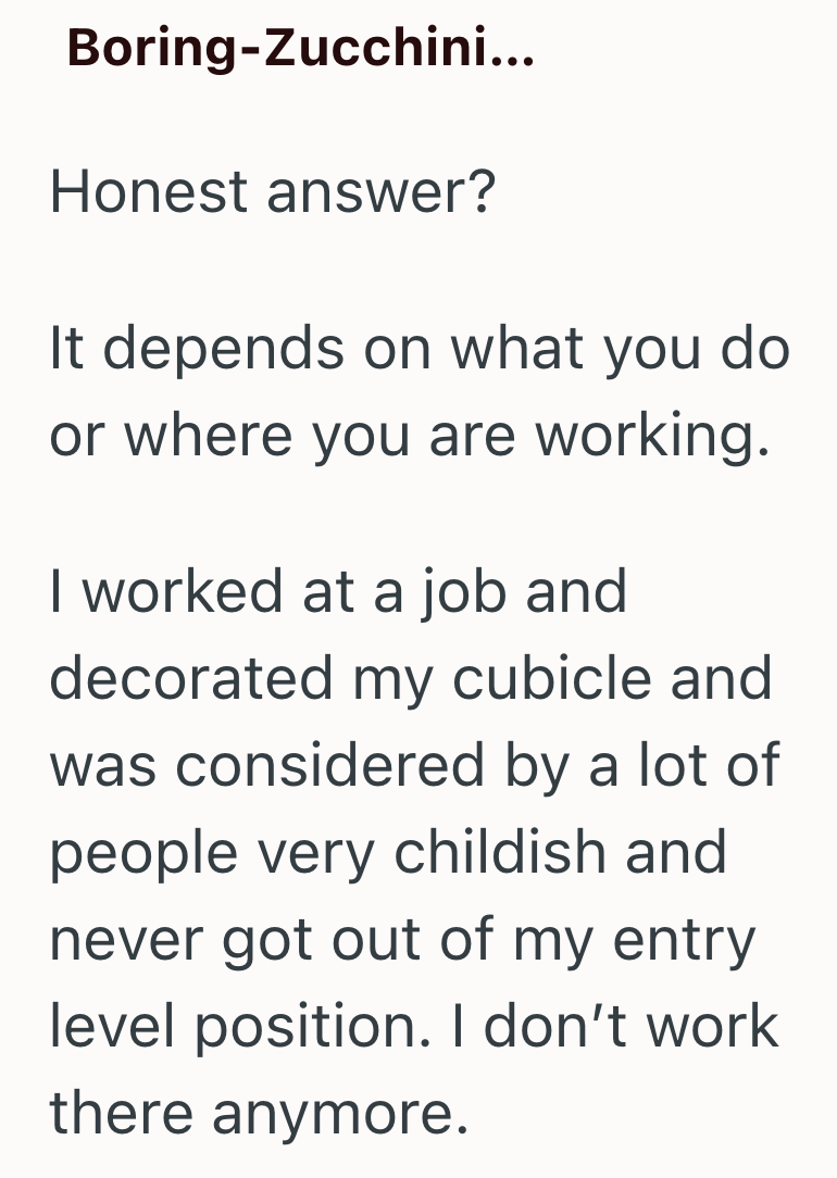 Boring-Zucchini... Honest answer? It depends on what you do or where you are working. I worked at a job and decorated my cubicle and was considered by a lot of people very childish and never got out of my entry level position. I don't work there anymore.