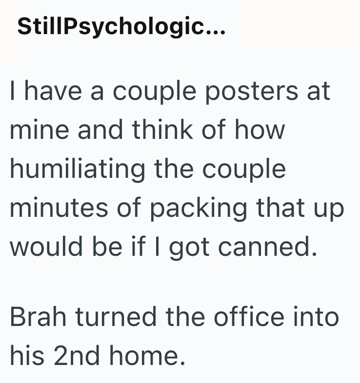 StillPsychologic... I have a couple posters at mine and think of how humiliating the couple minutes of packing that up would be if I got canned. Brah turned the office into his 2nd home.