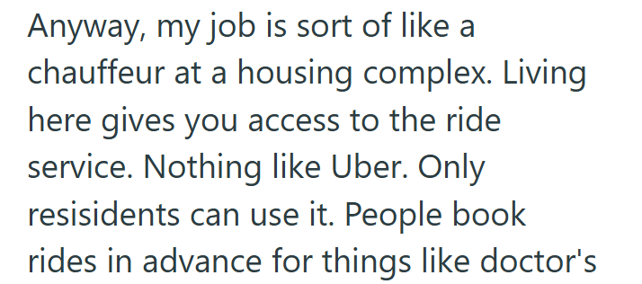 Anyway, my job is sort of like a chauffeur at a housing complex. Living here gives you access to the ride service. Nothing like Uber. Only resisidents can use it. People book rides in advance for things like doctor's
