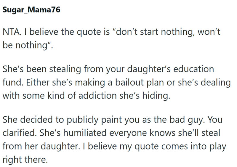 Sugar Mama76 NTA. I believe the quote is "don't start nothing, won't be nothing". She's been stealing from your daughter's education fund. Either she's making a bailout plan or she's dealing with some kind of addiction she's hiding. She decided to publicly paint you as the bad guy. You clarified. She's humiliated everyone knows she'll steal from her daughter. I believe my quote comes into play right there.