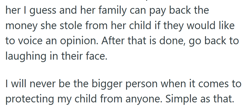 her I guess and her family can pay back the money she stole from her child if they would like to voice an opinion. After that is done, go back to laughing in their face. I will never be the bigger person when it comes to protecting my child from anyone. Simple as that.
