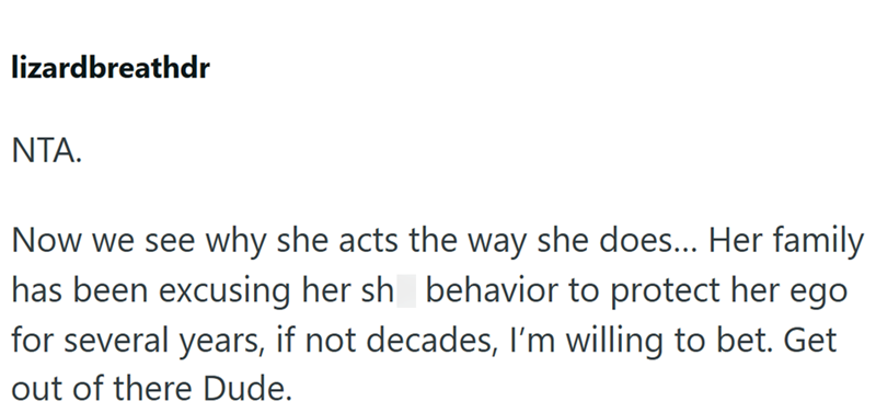 lizardbreathdr NTA. Now we see why she acts the way she does... Her family has been excusing her sh behavior to protect her ego for several years, if not decades, I'm willing to bet. Get out of there Dude.