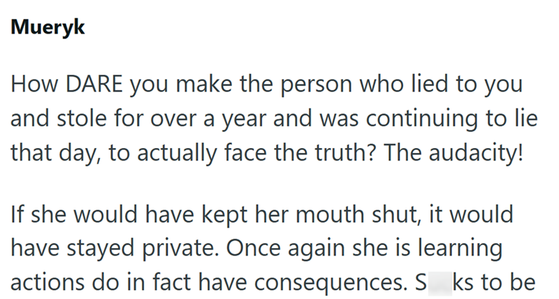 Mueryk How DARE you make the person who lied to you and stole for over a year and was continuing to lie that day, to actually face the truth? The audacity! If she would have kept her mouth shut, it would have stayed private. Once again she is learning actions do in fact have consequences. S ks to be