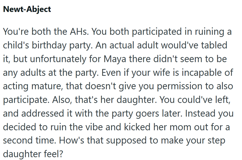 Newt-Abject You're both the AHs. You both participated in ruining a child's birthday party. An actual adult would've tabled it, but unfortunately for Maya there didn't seem to be any adults at the party. Even if your wife is incapable of acting mature, that doesn't give you permission to also participate. Also, that's her daughter. You could've left, and addressed it with the party goers later. Instead you decided to ruin the vibe and kicked her mom out for a second time. How's that supposed to