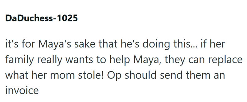 DaDuchess-1025 it's for Maya's sake that he's doing this... if her family really wants to help Maya, they can replace what her mom stole! Op should send them an invoice