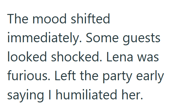 The mood shifted immediately. Some guests looked shocked. Lena was furious. Left the party early saying I humiliated her.