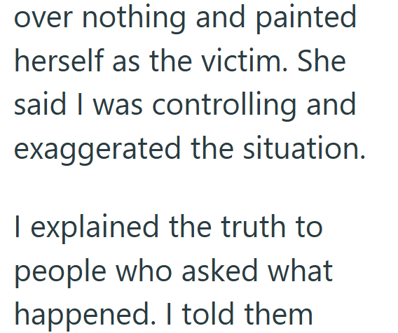 over nothing and painted herself as the victim. She said I was controlling and exaggerated the situation. I explained the truth to people who asked what happened. I told them