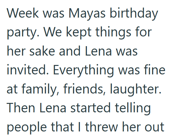 Week was Mayas birthday party. We kept things for her sake and Lena was invited. Everything was fine at family, friends, laughter. Then Lena started telling people that I threw her out