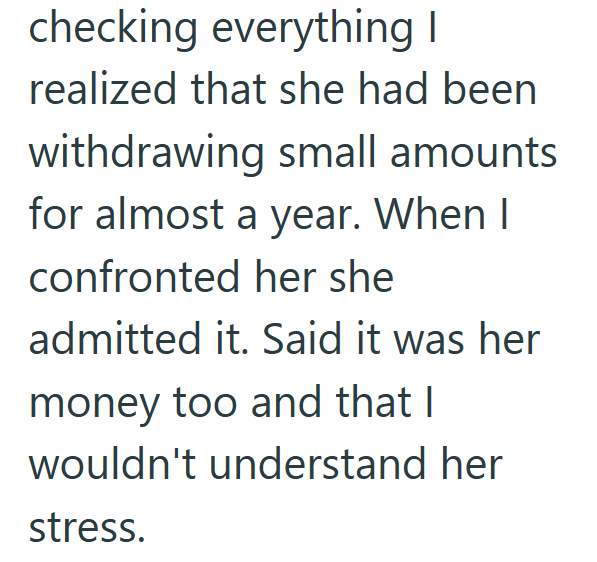 checking everything I realized that she had been withdrawing small amounts for almost a year. When I confronted her she admitted it. Said it was her money too and that I wouldn't understand her stress.