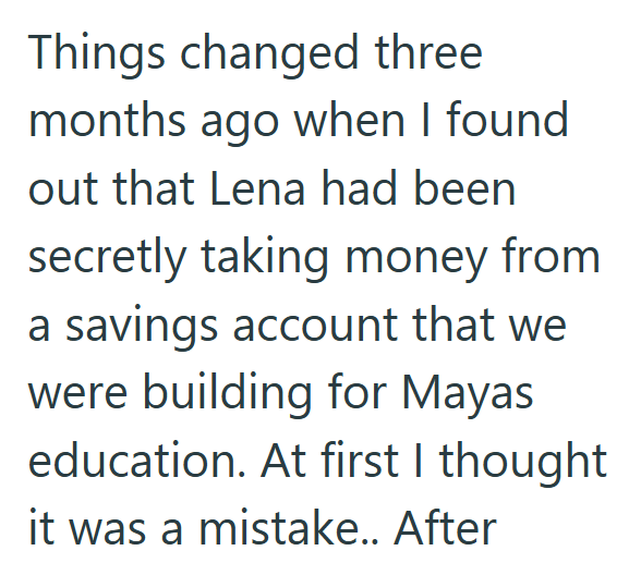 Things changed three months ago when I found out that Lena had been secretly taking money from a savings account that we were building for Mayas education. At first I thought it was a mistake.. After