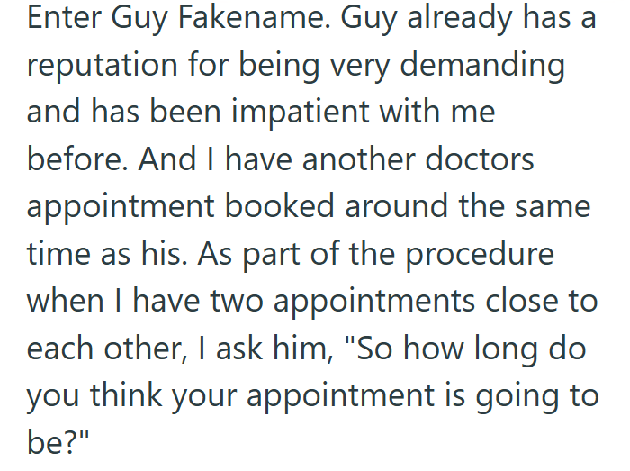 Enter Guy Fakename. Guy already has a reputation for being very demanding and has been impatient with me before. And I have another doctors appointment booked around the same time as his. As part of the procedure when I have two appointments close to each other, I ask him, "So how long do you think your appointment is going to be?"