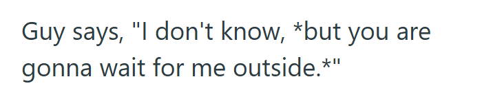 Guy says, "I don't know, *but you are gonna wait for me outside.*"