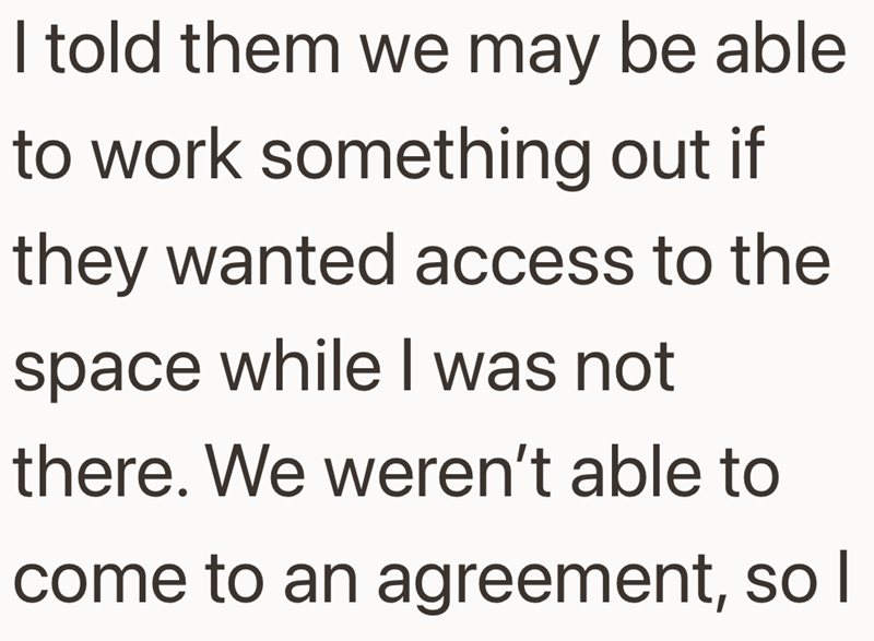 I told them we may be able to work something out if they wanted access to the space while I was not there. We weren't able to come to an agreement, so I