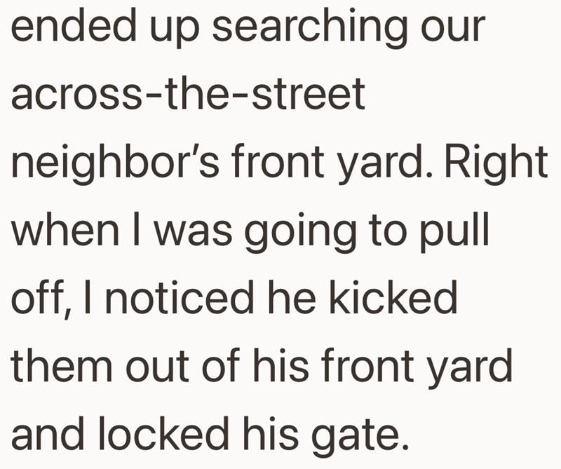 ended up searching our across-the-street neighbor's front yard. Right when I was going to pull off, I noticed he kicked them out of his front yard and locked his gate.