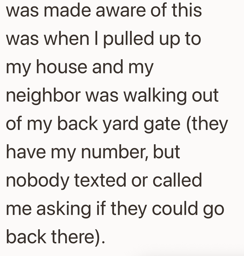 was made aware of this was when I pulled up to my house and my neighbor was walking out of my back yard gate (they have my number, but nobody texted or called me asking if they could go back there).
