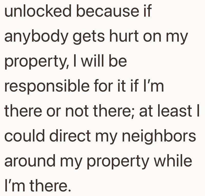 unlocked because if anybody gets hurt on my property, I will be responsible for it if I'm there or not there; at least I could direct my neighbors. around my property while I'm there.